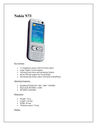 Nokia N73
Key Features
 3.2 megapixel camera with Carl Zeiss optics
 Large, bright 2.4-inch display
 Advanced auto-focus and mechanical shutter
 Stereo FM and support for Visual Radio
 Download and stream videos with built-in RealPlayer
Operating Frequency
 Quadband EGSM 850 / 900 / 1800 / 190 MHz
 Dual mode WCDMA / GSM
 WCDMA 2100 MHz
Dimensions
 Weight: 116 g
 Length: 110 mm
 Width: 49 mm
 Thickness (max): 19 mm
Display
 