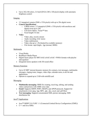  Up to 262,144 colors, 2.4 inch QVGA 240 x 320 pixels display with automatic
brightness control
Imaging
 3.2 megapixel camera (2048 x 1536 pixels) with up to 20x digital zoom
 Camera Specifications
o CMOS sensor, 3.2 megapixel (2048 x 1536 pixels) with autofocus and
digital zoom up to 20x
o Carl Zeiss Optics, Tessar™ lens
o Focal length 5.6 mm
 Video
o Video: play, record, stream
o Audio recording AAC stereo
o Video stabilization
o Video clip up to 1.5h (limited by available memory)
o File format .mp4 (high), .3gp (normal, MMS)
Multimedia
 Visual Radio
 RealPlayer Media Player
 Digital music player for MP3/AAC/eAAC/eAAC+/WMA formats with playlist
and equalizer
 Integrated stereo speakers with 3D sound effect
Memory Functions
 Up to 42 MB* internal dynamic memory for contacts, text messages, multimedia
messages, ringing tones, images, video clips, calendar notes, to-do list and
applications
 Options to expand up to 2 GB with miniSD card
Messaging
 Multimedia messaging: MMS for creating, receiving, editing, and sending
videos and pictures with AMR voice clips
 Email: Supports SMTP, POP3, IMAP4, and APOP protocols. Support for
attachments (view jpeg, 3gp, MP3, .ppt, .doc, excel, and .pdf files)
 Text messaging: Supports concatenated SMS, picture messaging, SMS
distribution list
Java™ Applications
 Java™ MIDP 2.0, CLDC 1.1 (Connected Limited Device Configuration (J2ME))
 C++ and Java SDKs
 
