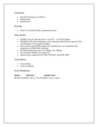 Connectivity
 Pop-Port™ interface to USB 2.0
 Infrared (IR)
 Bluetooth 2.0
Browsing
 WAP* 2.0 xHTML/HTML multimode browser
Data Transfer*
 EGPRS, Class B, multislot class 11 (UL/DL = 118.4/236.8 kbps)
 WCDMA 2100 with simultaneous voice and packet data (PS max speed UL/DL=
128/384 kbps, CS max speed 64 kpbs)
 Dual transfer mode (DTM) support for simultaneous voice and packet data
connection in GSM/EDGE networks
 WCDMA packet data rates: UL 384kbps, DL 384kbps
 Circuit data to 64kbits/s for video call
 Speech codecs supported: FR, EFR, WCDMA, and GSM AMR
Voice Features
 Voice dialing
 Voice commands
Power Management
Battery Talk time* Standby time*
BP-6M WCDMA: Up to 3.7 hrs WCDMA: Up to 15 days
 