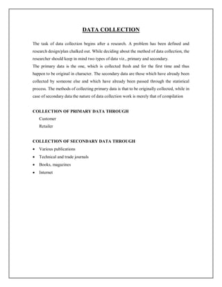 DATA COLLECTION
The task of data collection begins after a research. A problem has been defined and
research design/plan chalked out. While deciding about the method of data collection, the
researcher should keep in mind two types of data viz., primary and secondary.
The primary data is the one, which is collected fresh and for the first time and thus
happen to be original in character. The secondary data are those which have already been
collected by someone else and which have already been passed through the statistical
process. The methods of collecting primary data is that to be originally collected, while in
case of secondary data the nature of data collection work is merely that of compilation
COLLECTION OF PRIMARY DATA THROUGH
Customer
Retailer
COLLECTION OF SECONDARY DATA THROUGH
 Various publications
 Technical and trade journals
 Books, magazines
 Internet
 