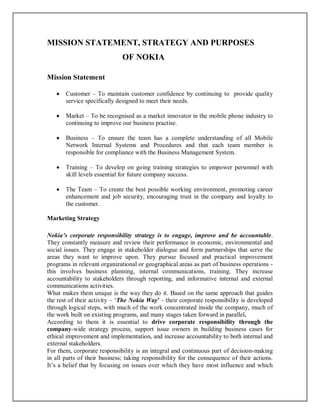 MISSION STATEMENT, STRATEGY AND PURPOSES
OF NOKIA
Mission Statement
 Customer – To maintain customer confidence by continuing to provide quality
service specifically designed to meet their needs.
 Market – To be recognised as a market innovator in the mobile phone industry to
continuing to improve our business practise.
 Business – To ensure the team has a complete understanding of all Mobile
Network Internal Systems and Procedures and that each team member is
responsible for compliance with the Business Management System.
 Training – To develop on going training strategies to empower personnel with
skill levels essential for future company success.
 The Team – To create the best possible working environment, promoting career
enhancement and job security, encouraging trust in the company and loyalty to
the customer.
Marketing Strategy
Nokia’s corporate responsibility strategy is to engage, improve and be accountable.
They constantly measure and review their performance in economic, environmental and
social issues. They engage in stakeholder dialogue and form partnerships that serve the
areas they want to improve upon. They pursue focused and practical improvement
programs in relevant organizational or geographical areas as part of business operations -
this involves business planning, internal communications, training. They increase
accountability to stakeholders through reporting, and informative internal and external
communications activities.
What makes them unique is the way they do it. Based on the same approach that guides
the rest of their activity – ‘The Nokia Way’ - their corporate responsibility is developed
through logical steps, with much of the work concentrated inside the company, much of
the work built on existing programs, and many stages taken forward in parallel.
According to them it is essential to drive corporate responsibility through the
company-wide strategy process, support issue owners in building business cases for
ethical improvement and implementation, and increase accountability to both internal and
external stakeholders.
For them, corporate responsibility is an integral and continuous part of decision-making
in all parts of their business; taking responsibility for the consequence of their actions.
It’s a belief that by focusing on issues over which they have most influence and which
 