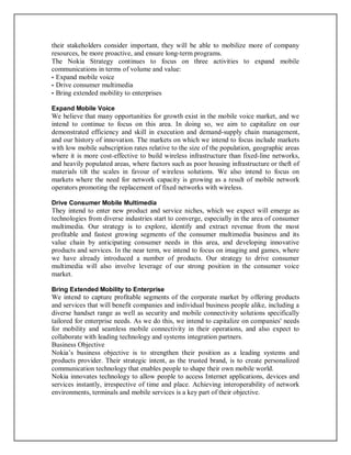 their stakeholders consider important, they will be able to mobilize more of company
resources, be more proactive, and ensure long-term programs.
The Nokia Strategy continues to focus on three activities to expand mobile
communications in terms of volume and value:
Expand mobile voice
Drive consumer multimedia
Bring extended mobility to enterprises
Expand Mobile Voice
We believe that many opportunities for growth exist in the mobile voice market, and we
intend to continue to focus on this area. In doing so, we aim to capitalize on our
demonstrated efficiency and skill in execution and demand-supply chain management,
and our history of innovation. The markets on which we intend to focus include markets
with low mobile subscription rates relative to the size of the population, geographic areas
where it is more cost-effective to build wireless infrastructure than fixed-line networks,
and heavily populated areas, where factors such as poor housing infrastructure or theft of
materials tilt the scales in favour of wireless solutions. We also intend to focus on
markets where the need for network capacity is growing as a result of mobile network
operators promoting the replacement of fixed networks with wireless.
Drive Consumer Mobile Multimedia
They intend to enter new product and service niches, which we expect will emerge as
technologies from diverse industries start to converge, especially in the area of consumer
multimedia. Our strategy is to explore, identify and extract revenue from the most
profitable and fastest growing segments of the consumer multimedia business and its
value chain by anticipating consumer needs in this area, and developing innovative
products and services. In the near term, we intend to focus on imaging and games, where
we have already introduced a number of products. Our strategy to drive consumer
multimedia will also involve leverage of our strong position in the consumer voice
market.
Bring Extended Mobility to Enterprise
We intend to capture profitable segments of the corporate market by offering products
and services that will benefit companies and individual business people alike, including a
diverse handset range as well as security and mobile connectivity solutions specifically
tailored for enterprise needs. As we do this, we intend to capitalize on companies' needs
for mobility and seamless mobile connectivity in their operations, and also expect to
collaborate with leading technology and systems integration partners.
Business Objective
Nokia’s business objective is to strengthen their position as a leading systems and
products provider. Their strategic intent, as the trusted brand, is to create personalized
communication technology that enables people to shape their own mobile world.
Nokia innovates technology to allow people to access Internet applications, devices and
services instantly, irrespective of time and place. Achieving interoperability of network
environments, terminals and mobile services is a key part of their objective.
 