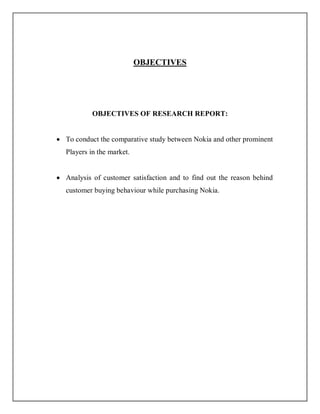 OBJECTIVES
OBJECTIVES OF RESEARCH REPORT:
 To conduct the comparative study between Nokia and other prominent
Players in the market.
 Analysis of customer satisfaction and to find out the reason behind
customer buying behaviour while purchasing Nokia.
 
