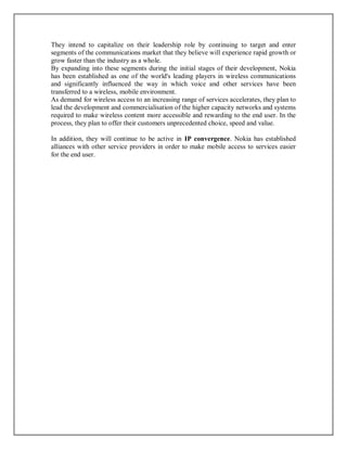 They intend to capitalize on their leadership role by continuing to target and enter
segments of the communications market that they believe will experience rapid growth or
grow faster than the industry as a whole.
By expanding into these segments during the initial stages of their development, Nokia
has been established as one of the world's leading players in wireless communications
and significantly influenced the way in which voice and other services have been
transferred to a wireless, mobile environment.
As demand for wireless access to an increasing range of services accelerates, they plan to
lead the development and commercialisation of the higher capacity networks and systems
required to make wireless content more accessible and rewarding to the end user. In the
process, they plan to offer their customers unprecedented choice, speed and value.
In addition, they will continue to be active in IP convergence. Nokia has established
alliances with other service providers in order to make mobile access to services easier
for the end user.
 