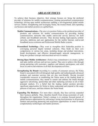 AREAS OF FOCUS
To achieve their business objective, their strategy focuses on: being the preferred
provider of solutions for mobile communications; creating personalized communication
technology; driving open mobile architecture enabling a non-fragmented global mobile
services market; strengthening and leveraging Nokia, the trusted brand; and expanding
our business and market position on a global basis.
Mobile Communications—The aim is to position Nokia as the preferred provider of
products and solutions for mobile communications by providing leading
communications networks that enable end-to-end service delivery for both
cellular and broadband networks. They develop leading high-capacity cellular
networks, platforms and user applications for the mobile Internet, end-to-end
broadband access solutions and Professional Mobile Radio systems.
Personalized Technology—They want to strengthen their leadership position in
converging personal digital terminal solutions. They build on their core
competencies in various key areas, including design and product innovations,
brand development, and effective demand/supply network management, to
bring new product concepts and associated services to market.
Driving Open Mobile Architecture—Nokia’s key commitment is to create a global
and open mobile software and services market. They aim to achieve this through
strong partnering with customers, suppliers and industry participants, and solid
focus on end-to-end solutions in all their development activities.
Strengthening the Brand--According to a variety of consumer surveys, the Nokia
brand is associated with well-designed, high quality and technologically advanced
products and customer services that are also user-friendly. Having invested
considerable resources in establishing the Nokia name as the leading brand in
mobile communications, they intend to sustain and enhance the brand through
aggressive advertising, sponsorship and other marketing activities in all of their
principal markets. It’s a belief that the leading market position provides
significant opportunities for Nokia to better understand and respond to the usage
patterns of end users, and thus enhance the Nokia brand.
Expanding The Business-- For more than a decade, they have actively expanded
their business globally. They, therefore benefit from strong economies of scale
throughout the organization. Nokia’s strategy is to continue focused pursuit of
global business opportunities by cultivating a strong local presence in all growing
markets and pursuing partnering and acquisition opportunities in order to obtain
complementary technologies and market positions.
 
