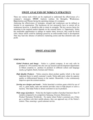 SWOT ANALYSIS OF NOKIA’S STRATEGY
There are various tools which can be employed to understand the effectiveness of a
company’s strategies. SWOT Analysis outlines the Strengths, Weaknesses,
Opportunities and Threats facing the operating strategy of a company.
Analysing the effectiveness of strategies, strength and weaknesses can be defined as
internal to an organisation. The businesses do not necessarily have to correct all its
weaknesses however, it should be able to retain its strengths. The key success factor for
operating in the targeted market depends on the external factor. ie. Opportunity. Nokia
has numerable opportunities to enlarge its market share, however, they could be faced
with a threat which could be challenge posed by an unfavourable trend or development
That may lead into absence of defensive marketing action and thus diminish sales and
profit.
SWOT ANALYSIS
STRENGTHS
Global Products and Image – Nokia is a global company. It not only sells its
products to 130 countries but also sets up research and development departments
in fifteen countries to produce its products in different culture and language
needs,e.g English, Dutch, German and Chinese.
High Quality Products – Nokia concerns about product quality which is the most
important factor to satisfy customer’s needs. Nokia adds more values by superior
quality or differentiated features to the market. Meanwhile, it also continuously
improves upon the existent markets.
Serving new designs and trends – Nokia launched a wireless game which by use of
sms, tv, print media, radio and internet provides clues to help players to solve a
mystery. This helps Nokia to attract customers to use its products.
Wide range of products – Nokia has the highest number of product line(more than 10
models) compared to its competitors Samsung, Ericsson, Motorola etc.
Product Warrantee Worldwide – No matter where Nokia’s customers are, if they
got a problem with their mobile phones, they can approach any of the Nokia’s
centres. Thus, ensuring a good customer service.
 