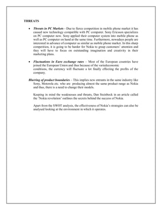 THREATS
 Threats in PC Markets - Due to fierce competition in mobile phone market it has
caused new technology compatible with PC computer. Sony Ericsson specializes
on PC computer now. Sony applied their computer system into mobile phone as
well as PC computer on hand at the same time. Furthermore, nowadays people are
interested in advance of computer as similar as mobile phone market. In this sharp
competition, it is going to be harder for Nokia to grasp customers’ attention and
they will have to focus on outstanding imagination and creativity in their
marketing plans.
 Fluctuations in Euro exchange rates – Most of the European countries have
joined the European Union and thus because of the variedeconomic
conditions, the currency will fluctuate a lot finally effecting the profits of the
company.
Blurring of product boundaries – This implies new entrants in the same industry like
Sony, Motorola etc. who are producing almost the same product range as Nokia
and thus, there is a need to change their models.
Keeping in mind the weaknesses and threats, Dan Steinbock in an article called
the ‘Nokia revolution’ outlines the secrets behind the success of Nokia.
Apart from the SWOT analysis, the effectiveness of Nokia’s strategies can also be
analysed looking at the environment in which it operates.
 