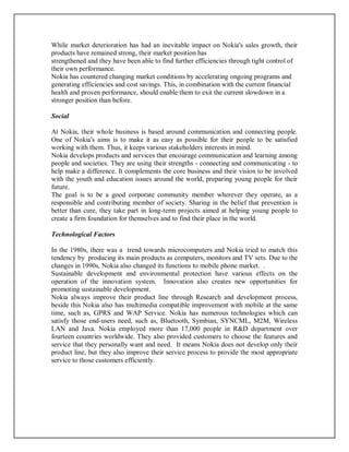 While market deterioration has had an inevitable impact on Nokia's sales growth, their
products have remained strong, their market position has
strengthened and they have been able to find further efficiencies through tight control of
their own performance.
Nokia has countered changing market conditions by accelerating ongoing programs and
generating efficiencies and cost savings. This, in combination with the current financial
health and proven performance, should enable them to exit the current slowdown in a
stronger position than before.
Social
At Nokia, their whole business is based around communication and connecting people.
One of Nokia's aims is to make it as easy as possible for their people to be satisfied
working with them. Thus, it keeps various stakeholders interests in mind.
Nokia develops products and services that encourage communication and learning among
people and societies. They are using their strengths - connecting and communicating - to
help make a difference. It complements the core business and their vision to be involved
with the youth and education issues around the world, preparing young people for their
future.
The goal is to be a good corporate community member wherever they operate, as a
responsible and contributing member of society. Sharing in the belief that prevention is
better than cure, they take part in long-term projects aimed at helping young people to
create a firm foundation for themselves and to find their place in the world.
Technological Factors
In the 1980s, there was a trend towards microcomputers and Nokia tried to match this
tendency by producing its main products as computers, monitors and TV sets. Due to the
changes in 1990s, Nokia also changed its functions to mobile phone market. .
Sustainable development and environmental protection have various effects on the
operation of the innovation system. Innovation also creates new opportunities for
promoting sustainable development.
Nokia always improve their product line through Research and development process,
beside this Nokia also has multimedia compatible improvement with mobile at the same
time, such as, GPRS and WAP Service. Nokia has numerous technologies which can
satisfy those end-users need, such as, Bluetooth, Symbian, SYNCML, M2M, Wireless
LAN and Java. Nokia employed more than 17,000 people in R&D department over
fourteen countries worldwide. They also provided customers to choose the features and
service that they personally want and need. It means Nokia does not develop only their
product line, but they also improve their service process to provide the most appropriate
service to those customers efficiently.
 