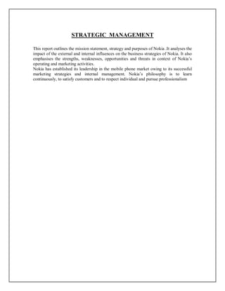 STRATEGIC MANAGEMENT
This report outlines the mission statement, strategy and purposes of Nokia .It analyses the
impact of the external and internal influences on the business strategies of Nokia. It also
emphasises the strengths, weaknesses, opportunities and threats in context of Nokia’s
operating and marketing activities.
Nokia has established its leadership in the mobile phone market owing to its successful
marketing strategies and internal management. Nokia’s philosophy is to learn
continuously, to satisfy customers and to respect individual and pursue professionalism
 