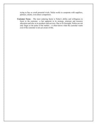 trying to buy or crush potential rivals, Nokia works to cooperate with suppliers,
partners, clients, even direct competitors.
Customer Focus – The most enduring factor is Nokia’s ability and willingness to
listen to the customer –a fact apparent in its strategy, structure and resource
allocation and also in its products and services. Due to its foresight, Nokia can not
only finger at the pulse of the market – it often knows what the customer wants
even if the customer is not yet aware of this.
 