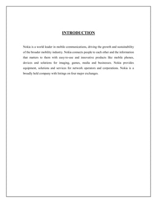 INTRODUCTION
Nokia is a world leader in mobile communications, driving the growth and sustainability
of the broader mobility industry. Nokia connects people to each other and the information
that matters to them with easy-to-use and innovative products like mobile phones,
devices and solutions for imaging, games, media and businesses. Nokia provides
equipment, solutions and services for network operators and corporations. Nokia is a
broadly held company with listings on four major exchanges.
 