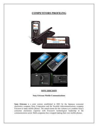COMPETITORS PROFILING
SONY ERICSSON
Sony Ericsson Mobile Communications
Sony Ericsson is a joint venture established in 2001 by the Japanese consumer
electronics company Sony Corporation and the Swedish telecommunications company
Ericsson to make mobile phones. The stated reason for this venture is to combine Sony's
consumer electronics expertise with Ericsson's technological leadership in the
communications sector. Both companies have stopped making their own mobile phones.
 