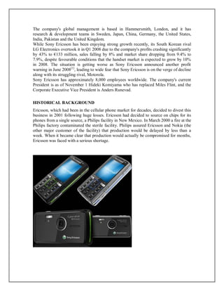 The company's global management is based in Hammersmith, London, and it has
research & development teams in Sweden, Japan, China, Germany, the United States,
India, Pakistan and the United Kingdom.
While Sony Ericsson has been enjoying strong growth recently, its South Korean rival
LG Electronics overtook it in Q1 2008 due to the company's profits crashing significantly
by 43% to €133 million, sales falling by 8% and market share dropping from 9.4% to
7.9%, despite favourable conditions that the handset market is expected to grow by 10%
in 2008. The situation is getting worse as Sony Ericsson announced another profit
warning in June 2008[1]
, leading to wide fear that Sony Ericsson is on the verge of decline
along with its struggling rival, Motorola.
Sony Ericsson has approximately 8,000 employees worldwide. The company's current
President is as of November 1 Hideki Komiyama who has replaced Miles Flint, and the
Corporate Executive Vice President is Anders Runevad.
HISTORICAL BACKGROUND
Ericsson, which had been in the cellular phone market for decades, decided to divest this
business in 2001 following huge losses. Ericsson had decided to source on chips for its
phones from a single source, a Philips facility in New Mexico. In March 2000 a fire at the
Philips factory contaminated the sterile facility. Philips assured Ericsson and Nokia (the
other major customer of the facility) that production would be delayed by less than a
week. When it became clear that production would actually be compromised for months,
Ericsson was faced with a serious shortage.
 