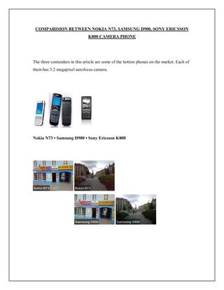 COMPARISION BETWEEN NOKIA N73, SAMSUNG D900, SONY ERICSSON
K800 CAMERA PHONE
The three contenders in this article are some of the hottest phones on the market. Each of
them has 3.2 megapixel autofocus camera.
Nokia N73 • Samsung D900 • Sony Ericsson K800
 