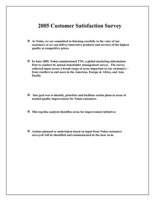 2005 Customer Satisfaction Survey
At Nokia, we are committed to listening carefully to the voice of our
customers so we can deliver innovative products and services of the highest
quality at competitive prices.
In June 2005, Nokia commissioned TNS, a global marketing information
firm to conduct its annual stakeholder management survey. The survey
collected input across a broad range of areas important to our customers 
from resellers to end users in the Americas, Europe & Africa, and Asia
Pacific.
Our goal was to identify, prioritize and facilitate action plans in areas of
needed quality improvement for Nokia customers.
This top-line analysis identifies areas for improvement initiatives
Actions planned or undertaken based on input from Nokia customers
surveyed will be identified and communicated in the near term.
 