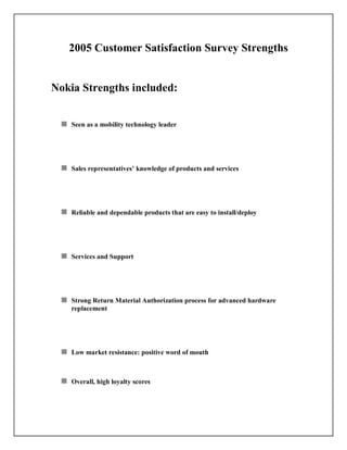 2005 Customer Satisfaction Survey Strengths
Nokia Strengths included:
Seen as a mobility technology leader
Sales representatives’ knowledge of products and services
Reliable and dependable products that are easy to install/deploy
Services and Support
Strong Return Material Authorization process for advanced hardware
replacement
Low market resistance: positive word of mouth
Overall, high loyalty scores
 