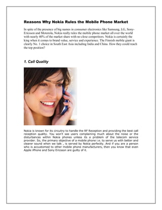 Reasons Why Nokia Rules the Mobile Phone Market
In spite of the presence of big names in consumer electronics like Samsung, LG, Sony-
Ericsson and Motorola, Nokia really rules the mobile phone market all over the world
with nearly 40% of the market share with no close competitors. Nokia is certainly the
king when it comes to brand value, service and experience. The Finnish mobile giant is
clearly No. 1 choice in South East Asia including India and China. How they could reach
the top position?
1. Call Quality
Nokia is known for its circuitry to handle the RF Reception and providing the best call
reception quality. You won’t see users complaining much about the noise or the
disturbances within Nokia phones unless its a problem of the telecom service
provider. So, the primary objective of a mobile phone i.e. to serve us with better and
clearer sound when we talk , is served by Nokia perfectly. And if you are a person
who is accustomed to other mobile phone manufacturers, then you know that even
Apple iPhone and Sony Ericsson are guilty of it.
 