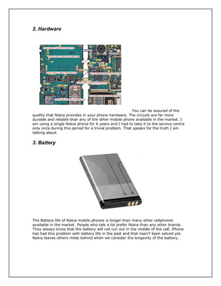 2. Hardware
You can be assured of the
quality that Nokia provides in your phone hardware. The circuits are far more
durable and reliable than any of the other mobile phone available in the market. I
am using a single Nokia phone for 6 years and I had to take it to the service centre
only once during this period for a trivial problem. That speaks for the truth I am
talking about.
3. Battery
The Battery life of Nokia mobile phones is longer than many other cellphones
available in the market. People who talk a lot prefer Nokia than any other brands.
They always know that the battery will not run out in the middle of the call. iPhone
has had this problem with battery life in the past and that hasn’t been solved yet.
Nokia leaves others miles behind when we consider the longevity of the battery.
 