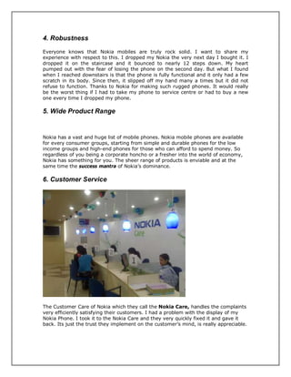 4. Robustness
Everyone knows that Nokia mobiles are truly rock solid. I want to share my
experience with respect to this. I dropped my Nokia the very next day I bought it. I
dropped it on the staircase and it bounced to nearly 12 steps down. My heart
pumped out with the fear of losing the phone on the second day. But what I found
when I reached downstairs is that the phone is fully functional and it only had a few
scratch in its body. Since then, it slipped off my hand many a times but it did not
refuse to function. Thanks to Nokia for making such rugged phones. It would really
be the worst thing if I had to take my phone to service centre or had to buy a new
one every time I dropped my phone.
5. Wide Product Range
Nokia has a vast and huge list of mobile phones. Nokia mobile phones are available
for every consumer groups, starting from simple and durable phones for the low
income groups and high-end phones for those who can afford to spend money. So
regardless of you being a corporate honcho or a fresher into the world of economy,
Nokia has something for you. The sheer range of products is enviable and at the
same time the success mantra of Nokia’s dominance.
6. Customer Service
The Customer Care of Nokia which they call the Nokia Care, handles the complaints
very efficiently satisfying their customers. I had a problem with the display of my
Nokia Phone. I took it to the Nokia Care and they very quickly fixed it and gave it
back. Its just the trust they implement on the customer’s mind, is really appreciable.
 