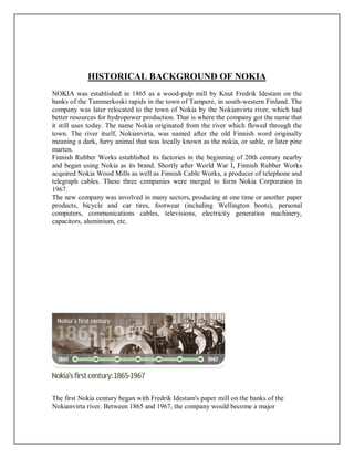 HISTORICAL BACKGROUND OF NOKIA
NOKIA was established in 1865 as a wood-pulp mill by Knut Fredrik Idestam on the
banks of the Tammerkoski rapids in the town of Tampere, in south-western Finland. The
company was later relocated to the town of Nokia by the Nokianvirta river, which had
better resources for hydropower production. That is where the company got the name that
it still uses today. The name Nokia originated from the river which flowed through the
town. The river itself, Nokianvirta, was named after the old Finnish word originally
meaning a dark, furry animal that was locally known as the nokia, or sable, or later pine
marten.
Finnish Rubber Works established its factories in the beginning of 20th century nearby
and began using Nokia as its brand. Shortly after World War I, Finnish Rubber Works
acquired Nokia Wood Mills as well as Finnish Cable Works, a producer of telephone and
telegraph cables. These three companies were merged to form Nokia Corporation in
1967.
The new company was involved in many sectors, producing at one time or another paper
products, bicycle and car tires, footwear (including Wellington boots), personal
computers, communications cables, televisions, electricity generation machinery,
capacitors, aluminium, etc.
The first Nokia century began with Fredrik Idestam's paper mill on the banks of the
Nokianvirta river. Between 1865 and 1967, the company would become a major
 
