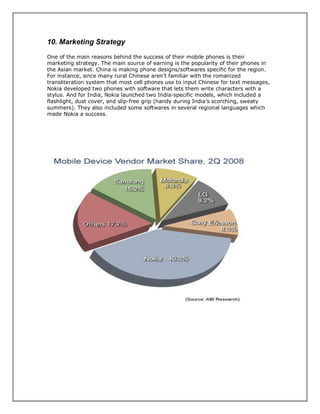 10. Marketing Strategy
One of the main reasons behind the success of their mobile phones is their
marketing strategy. The main source of earning is the popularity of their phones in
the Asian market. China is making phone designs/softwares specific for the region.
For instance, since many rural Chinese aren’t familiar with the romanized
transliteration system that most cell phones use to input Chinese for text messages,
Nokia developed two phones with software that lets them write characters with a
stylus. And for India, Nokia launched two India-specific models, which included a
flashlight, dust cover, and slip-free grip (handy during India’s scorching, sweaty
summers). They also included some softwares in several regional languages which
made Nokia a success.
 