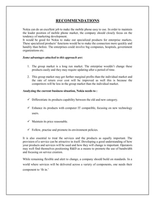 RECOMMENDATIONS
Nokia can do an excellent job to make the mobile phone easy to use. In order to maintain
the leader position of mobile phone market, the company should closely focus on the
tendency of marketing development.
It would be good for Nokia to make out specialized products for enterprise markets.
These specialized products’ functions would be to make the connection more quickly and
handily than before. The enterprises could involve big companies, hospitals, government
organizations etc.
Some advantages attached to this approach are:
1. The group market is a long run market. The enterprise wouldn’t change these
products easily and they may require updating after a period of time.
2. This group market may get further marginal profits than the individual market and
the rate of return over cost will be improved as well this is because the
competitors will be less in the group market than the individual market.
Analyzing the current business situation, Nokia needs to :
 Differentiate its products capability between the old and new category.
 Enhance its products with computer IT compatible, focusing on new technology
users.
 Maintain its price reasonable.
 Follow, practise and promote its environment policies.
It is also essential to treat the services and the products as equally important. The
provision of a service can be attractive in itself. Developing a good understanding of how
your products and services will be used and how they will change is important. Operators
may well find themselves positioning R&D as a means to promote the use of bandwidth
and focusing on service creation.
While remaining flexible and alert to change, a company should build on standards. In a
world where services will be delivered across a variety of components, one needs their
component to ‘fit in.’
 