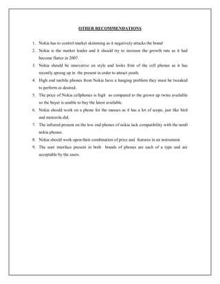 OTHER RECOMMENDATIONS
1. Nokia has to control market skimming as it negatively attacks the brand
2. Nokia is the market leader and it should try to increase the growth rate as it had
become flatter in 2007.
3. Nokia should be innovative on style and looks frint of the cell phones as it has
recently sprung up in the present in order to attract youth.
4. High end mobile phones from Nokia have a hanging problem they must be tweaked
to perform as desired.
5. The price of Nokia cellphones is high as compared to the grown up twins available
so the buyer is unable to buy the latest available.
6. Nokia should work on a phone for the masses as it has a lot of scope, just like bird
and motorola did.
7. The infrared present on the low end phones of nokia lack compatibility with the non0
nokia phones.
8. Nokia should work upon their combination of price and features in an instrument.
9. The user interface present in both brands of phones are each of a type and are
acceptable by the users.
 