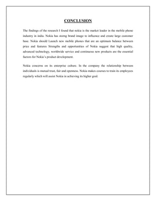 CONCLUSION
The findings of the research I found that nokia is the market leader in the mobile phone
industry in india. Nokia has storng brand image to influence and create large customer
base. Nokia should Launch new mobile phones that are an optimum balance between
price and features Strengths and opportunities of Nokia suggest that high quality,
advanced technology, worldwide service and continuous new products are the essential
factors for Nokia’s product development.
Nokia concerns on its enterprise culture. In the company the relationship between
individuals is mutual trust, fair and openness. Nokia makes courses to train its employees
regularly which will assist Nokia in achieving its higher goal.
 