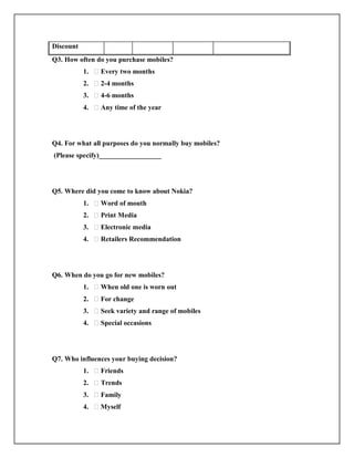 Discount
Q3. How often do you purchase mobiles?
1. ⁭ Every two months
2. ⁭ 2-4 months
3. ⁭ 4-6 months
4. ⁭ Any time of the year
Q4. For what all purposes do you normally buy mobiles?
(Please specify)__________________
Q5. Where did you come to know about Nokia?
1. ⁭ Word of mouth
2. ⁭ Print Media
3. ⁭ Electronic media
4. ⁭ Retailers Recommendation
Q6. When do you go for new mobiles?
1. ⁭ When old one is worn out
2. ⁭ For change
3. ⁭ Seek variety and range of mobiles
4. ⁭ Special occasions
Q7. Who influences your buying decision?
1. ⁭ Friends
2. ⁭ Trends
3. ⁭ Family
4. ⁭ Myself
 