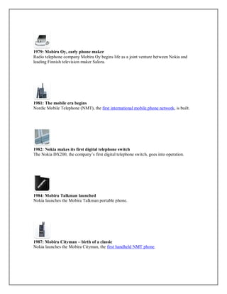 1979: Mobira Oy, early phone maker
Radio telephone company Mobira Oy begins life as a joint venture between Nokia and
leading Finnish television maker Salora.
1981: The mobile era begins
Nordic Mobile Telephone (NMT), the first international mobile phone network, is built.
1982: Nokia makes its first digital telephone switch
The Nokia DX200, the company’s first digital telephone switch, goes into operation.
1984: Mobira Talkman launched
Nokia launches the Mobira Talkman portable phone.
1987: Mobira Cityman – birth of a classic
Nokia launches the Mobira Cityman, the first handheld NMT phone.
 