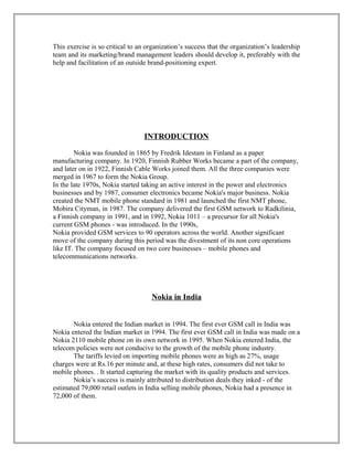 This exercise is so critical to an organization’s success that the organization’s leadership
team and its marketing/brand management leaders should develop it, preferably with the
help and facilitation of an outside brand-positioning expert.
INTRODUCTION
Nokia was founded in 1865 by Fredrik Idestam in Finland as a paper
manufacturing company. In 1920, Finnish Rubber Works became a part of the company,
and later on in 1922, Finnish Cable Works joined them. All the three companies were
merged in 1967 to form the Nokia Group.
In the late 1970s, Nokia started taking an active interest in the power and electronics
businesses and by 1987, consumer electronics became Nokia's major business. Nokia
created the NMT mobile phone standard in 1981 and launched the first NMT phone,
Mobira Cityman, in 1987. The company delivered the first GSM network to Radkilinia,
a Finnish company in 1991, and in 1992, Nokia 1011 – a precursor for all Nokia's
current GSM phones - was introduced. In the 1990s,
Nokia provided GSM services to 90 operators across the world. Another significant
move of the company during this period was the divestment of its non core operations
like IT. The company focused on two core businesses – mobile phones and
telecommunications networks.
Nokia in India
Nokia entered the Indian market in 1994. The first ever GSM call in India was
Nokia entered the Indian market in 1994. The first ever GSM call in India was made on a
Nokia 2110 mobile phone on its own network in 1995. When Nokia entered India, the
telecom policies were not conducive to the growth of the mobile phone industry.
The tariffs levied on importing mobile phones were as high as 27%, usage
charges were at Rs.16 per minute and, at these high rates, consumers did not take to
mobile phones. . It started capturing the market with its quality products and services.
Nokia’s success is mainly attributed to distribution deals they inked - of the
estimated 79,000 retail outlets in India selling mobile phones, Nokia had a presence in
72,000 of them.
 