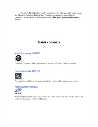 Though Nokia had to face tough competition from other powerful global players
like Motorola, Samsung, LG and Sony Ericsson, they could not snatch Nokia’s
customers. So we wanted to find out the reason “Why Nokia is preferred over other
brands”.
HISTORY OF NOKIA
From roots in paper, rubber, and cables, in just over 100 years Nokia becomes a
The newly formed Nokia Corporation is ideally positioned for a pioneering role in
As mobile phone use booms, Nokia makes the sector its core business. By the turn of the
century, the company is the world leader...
 