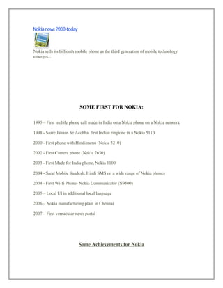 Nokia sells its billionth mobile phone as the third generation of mobile technology
emerges...
SOME FIRST FOR NOKIA:
1995 – First mobile phone call made in India on a Nokia phone on a Nokia network
1998 - Saare Jahaan Se Acchha, first Indian ringtone in a Nokia 5110
2000 - First phone with Hindi menu (Nokia 3210)
2002 - First Camera phone (Nokia 7650)
2003 - First Made for India phone, Nokia 1100
2004 - Saral Mobile Sandesh, Hindi SMS on a wide range of Nokia phones
2004 - First Wi-fi Phone- Nokia Communicator (N9500)
2005 – Local UI in additional local language
2006 – Nokia manufacturing plant in Chennai
2007 – First vernacular news portal
Some Achievements for Nokia
 