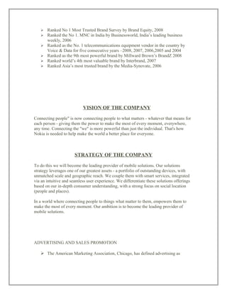  Ranked No 1 Most Trusted Brand Survey by Brand Equity, 2008
 Ranked the No 1. MNC in India by Businessworld, India’s leading business
weekly, 2006
 Ranked as the No. 1 telecommunications equipment vendor in the country by
Voice & Data for five consecutive years –2008, 2007, 2006,2005 and 2004
 Ranked as the 9th most powerful brand by Millward Brown’s BrandZ 2008
 Ranked world’s 4th most valuable brand by Interbrand, 2007
 Ranked Asia’s most trusted brand by the Media-Synovate, 2006
VISION OF THE COMPANY
Connecting people" is now connecting people to what matters - whatever that means for
each person - giving them the power to make the most of every moment, everywhere,
any time. Connecting the "we" is more powerful than just the individual. That's how
Nokia is needed to help make the world a better place for everyone.
STRATEGY OF THE COMPANY
To do this we will become the leading provider of mobile solutions. Our solutions
strategy leverages one of our greatest assets - a portfolio of outstanding devices, with
unmatched scale and geographic reach. We couple them with smart services, integrated
via an intuitive and seamless user experience. We differentiate these solutions offerings
based on our in-depth consumer understanding, with a strong focus on social location
(people and places).
In a world where connecting people to things what matter to them, empowers them to
make the most of every moment. Our ambition is to become the leading provider of
mobile solutions.
ADVERTISING AND SALES PROMOTION
 The American Marketing Association, Chicago, has defined advertising as
 