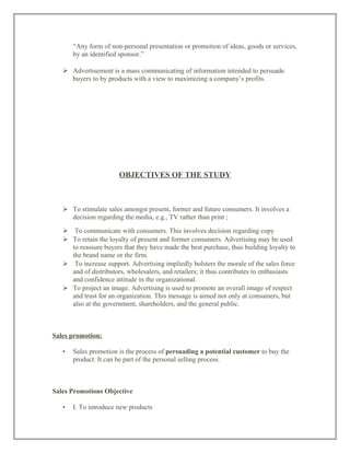 “Any form of non-personal presentation or promotion of ideas, goods or services,
by an identified sponsor.”
 Advertisement is a mass communicating of information intended to persuade
buyers to by products with a view to maximizing a company’s profits.
OBJECTIVES OF THE STUDY
 To stimulate sales amongst present, former and future consumers. It involves a
decision regarding the media, e.g., TV rather than print ;
 To communicate with consumers. This involves decision regarding copy
 To retain the loyalty of present and former consumers. Advertising may be used
to reassure buyers that they have made the best purchase, thus building loyalty to
the brand name or the firm.
 To increase support. Advertising impliedly bolsters the morale of the sales force
and of distributors, wholesalers, and retailers; it thus contributes to enthusiasts
and confidence attitude in the organizational.
 To project an image. Advertising is used to promote an overall image of respect
and trust for an organization. This message is aimed not only at consumers, but
also at the government, shareholders, and the general public.
Sales promotion:
• Sales promotion is the process of persuading a potential customer to buy the
product. It can be part of the personal selling process.
Sales Promotions Objective
• I. To introduce new products
 
