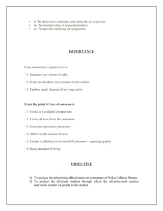 • ii. To attract new customers and retain the existing ones
• iii. To maintain sales of seasonal products
• iv. To meet the challenge of competition
IMPORTANCE
From manufacturer point of view:
�1. Increases the volume of sales
�2. Helps to introduce new products in the market
�3. Enables quick disposal of existing stocks
From the point of view of consumers
�1. Goods are available cheaper rate
�2. Financial benefits to the customers
�3. Generates awareness about new
�4. Stabilizes the volume of sales
�5. Creates confidence in the mind of customers regarding quality
�6. Raise standard of living
OBJECTIVE
1) To analyze the advertising effectiveness on consumers of Nokia Cellular Phones.
2) To analyze the different medium through which the advertisement reaches
maximum number of people in the market.
 