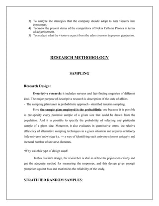 3) To analyze the strategies that the company should adopt to turn viewers into
consumers.
4) To know the present status of the competitors of Nokia Cellular Phones in terms
of advertisement.
5) To analyze what the viewers expect from the advertisement in present generation.
RESEARCH METHODOLOGY
SAMPLING
Research Design:
Descriptive research: it includes surveys and fact-finding enquiries of different
kind. The major purpose of descriptive research is description of the state of affairs.
- The sampling plan taken is probabilistic approach - stratified random sampling.
Here the sample plan employed is the probabilistic one because it is possible
to pre-specify every potential sample of a given size that could be drawn from the
population. And it is possible to specify the probability of selecting any particular
sample of a given size. Moreover, it also evaluates in quantitative terms, the relative
efficiency of alternative sampling techniques in a given situation and requires relatively
little universe knowledge i.e. --- a way of identifying each universe element uniquely and
the total number of universe elements.
•Why was this type of design used?
In this research design, the researcher is able to define the population clearly and
got the adequate method for measuring the responses, and this design gives enough
protection against bias and maximizes the reliability of the study.
STRATIFIED RANDOM SAMPLES:
 