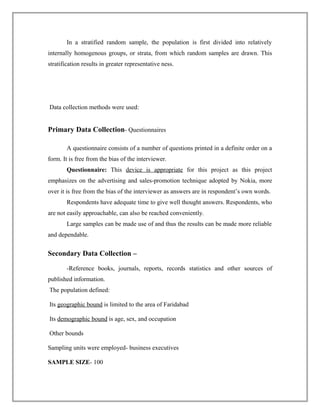 In a stratified random sample, the population is first divided into relatively
internally homogenous groups, or strata, from which random samples are drawn. This
stratification results in greater representative ness.
Data collection methods were used:
Primary Data Collection- Questionnaires
A questionnaire consists of a number of questions printed in a definite order on a
form. It is free from the bias of the interviewer.
Questionnaire: This device is appropriate for this project as this project
emphasizes on the advertising and sales-promotion technique adopted by Nokia, more
over it is free from the bias of the interviewer as answers are in respondent’s own words.
Respondents have adequate time to give well thought answers. Respondents, who
are not easily approachable, can also be reached conveniently.
Large samples can be made use of and thus the results can be made more reliable
and dependable.
Secondary Data Collection –
-Reference books, journals, reports, records statistics and other sources of
published information.
The population defined:
Its geographic bound is limited to the area of Faridabad
Its demographic bound is age, sex, and occupation
Other bounds
Sampling units were employed- business executives
SAMPLE SIZE- 100
 