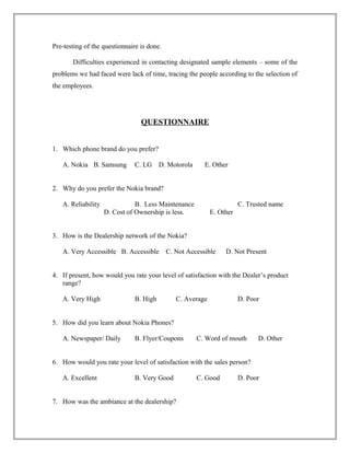 Pre-testing of the questionnaire is done.
Difficulties experienced in contacting designated sample elements – some of the
problems we had faced were lack of time, tracing the people according to the selection of
the employees.
QUESTIONNAIRE
1. Which phone brand do you prefer?
A. Nokia B. Samsung C. LG D. Motorola E. Other
2. Why do you prefer the Nokia brand?
A. Reliability B. Less Maintenance C. Trusted name
D. Cost of Ownership is less. E. Other
3. How is the Dealership network of the Nokia?
A. Very Accessible B. Accessible C. Not Accessible D. Not Present
4. If present, how would you rate your level of satisfaction with the Dealer’s product
range?
A. Very High B. High C. Average D. Poor
5. How did you learn about Nokia Phones?
A. Newspaper/ Daily B. Flyer/Coupons C. Word of mouth D. Other
6. How would you rate your level of satisfaction with the sales person?
A. Excellent B. Very Good C. Good D. Poor
7. How was the ambiance at the dealership?
 