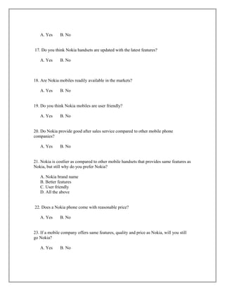 A. Yes B. No
17. Do you think Nokia handsets are updated with the latest features?
A. Yes B. No
18. Are Nokia mobiles readily available in the markets?
A. Yes B. No
19. Do you think Nokia mobiles are user friendly?
A. Yes B. No
20. Do Nokia provide good after sales service compared to other mobile phone
companies?
A. Yes B. No
21. Nokia is costlier as compared to other mobile handsets that provides same features as
Nokia, but still why do you prefer Nokia?
A. Nokia brand name
B. Better features
C. User friendly
D. All the above
22. Does a Nokia phone come with reasonable price?
A. Yes B. No
23. If a mobile company offers same features, quality and price as Nokia, will you still
go Nokia?
A. Yes B. No
 