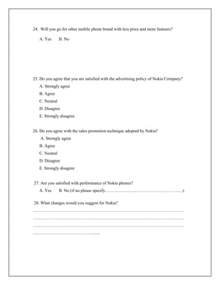 24. Will you go for other mobile phone brand with less price and more features?
A. Yes B. No
25. Do you agree that you are satisfied with the advertising policy of Nokia Company?
A. Strongly agree
B. Agree
C. Neutral
D. Disagree
E. Strongly disagree
26. Do you agree with the sales promotion technique adopted by Nokia?
A. Strongly agree
B. Agree
C. Neutral
D. Disagree
E. Strongly disagree
27. Are you satisfied with performance of Nokia phones?
A. Yes B. No (if no please specify………………………………………………)
28. What changes would you suggest for Nokia?
……………………………………………………………………………………………
……………………………………………………………………………………………
……………………………………………………………………………………………
……………………………………......
 