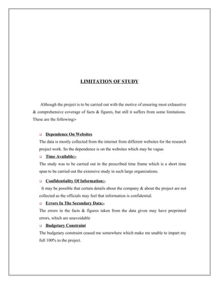 LIMITATION OF STUDY
Although the project is to be carried out with the motive of ensuring most exhaustive
& comprehensive coverage of facts & figures, but still it suffers from some limitations.
These are the following:-
 Dependence On Websites
The data is mostly collected from the internet from different websites for the research
project work. So the dependence is on the websites which may be vague.
 Time Available:-
The study was to be carried out in the prescribed time frame which is a short time
span to be carried out the extensive study in such large organizations.
 Confidentiality Of Information:-
It may be possible that certain details about the company & about the project are not
collected as the officials may feel that information is confidential.
 Errors In The Secondary Data:-
The errors in the facts & figures taken from the data given may have preprinted
errors, which are unavoidable
 Budgetary Constraint
The budgetary constraint ceased me somewhere which make me unable to impart my
full 100% to the project.
 