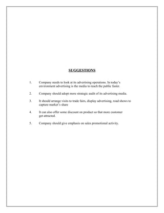SUGGESTIONSSUGGESTIONS
1. Company needs to look at its advertising operations. In today’s
environment advertising is the media to reach the public faster.
2. Company should adopt more strategic audit of its advertising media.
3. It should arrange visits to trade fairs, display advertising, road shows to
capture market’s share
4. It can also offer some discount on product so that more customer
get attracted.
5. Company should give emphasis on sales promotional activity.
 