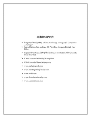 BIBLIOGRAPHY
 Sengupta Subroto(2006), “Brand Positioning: Strategies for Competitive
Advantage”.
 Second Edition, Tata McGraw Hill Publishing Company Limited, New
Delhi.
 Gopalakrishnan PS (ed.) (2007),”Rebranding: An Introduction”. ICFAI University
Press, Hyderabad.
 ICFAI Journal of Marketing Management
 ICFAI Journal of Brand Management
 www.marketingprofs.com
 www.brandingstrategyinsider.com
 www.scribd.com
 www.thehindubusinessline.com
 www.economictimes.com
 