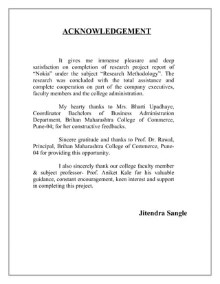 ACKNOWLEDGEMENT
It gives me immense pleasure and deep
satisfaction on completion of research project report of
“Nokia” under the subject “Research Methodology”. The
research was concluded with the total assistance and
complete cooperation on part of the company executives,
faculty members and the college administration.
My hearty thanks to Mrs. Bharti Upadhaye,
Coordinator Bachelors of Business Administration
Department, Brihan Maharashtra College of Commerce,
Pune-04; for her constructive feedbacks.
Sincere gratitude and thanks to Prof. Dr. Rawal,
Principal, Brihan Maharashtra College of Commerce, Pune-
04 for providing this opportunity.
I also sincerely thank our college faculty member
& subject professor- Prof. Aniket Kale for his valuable
guidance, constant encouragement, keen interest and support
in completing this project.
Jitendra Sangle
 