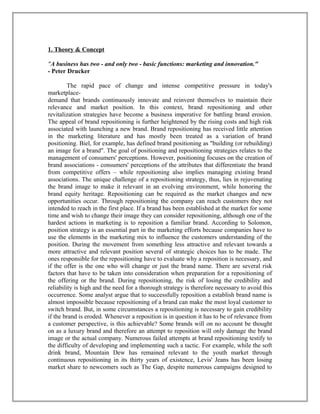 1. Theory & Concept
"A business has two - and only two - basic functions: marketing and innovation."
- Peter Drucker
The rapid pace of change and intense competitive pressure in today's
marketplace-
demand that brands continuously innovate and reinvent themselves to maintain their
relevance and market position. In this context, brand repositioning and other
revitalization strategies have become a business imperative for battling brand erosion.
The appeal of brand repositioning is further heightened by the rising costs and high risk
associated with launching a new brand. Brand repositioning has received little attention
in the marketing literature and has mostly been treated as a variation of brand
positioning. Biel, for example, has defined brand positioning as "building (or rebuilding)
an image for a brand". The goal of positioning and repositioning strategies relates to the
management of consumers' perceptions. However, positioning focuses on the creation of
brand associations - consumers' perceptions of the attributes that differentiate the brand
from competitive offers – while repositioning also implies managing existing brand
associations. The unique challenge of a repositioning strategy, thus, lies in rejuvenating
the brand image to make it relevant in an evolving environment, while honoring the
brand equity heritage. Repositioning can be required as the market changes and new
opportunities occur. Through repositioning the company can reach customers they not
intended to reach in the first place. If a brand has been established at the market for some
time and wish to change their image they can consider repositioning, although one of the
hardest actions in marketing is to reposition a familiar brand. According to Solomon,
position strategy is an essential part in the marketing efforts because companies have to
use the elements in the marketing mix to influence the customers understanding of the
position. During the movement from something less attractive and relevant towards a
more attractive and relevant position several of strategic choices has to be made. The
ones responsible for the repositioning have to evaluate why a reposition is necessary, and
if the offer is the one who will change or just the brand name. There are several risk
factors that have to be taken into consideration when preparation for a repositioning of
the offering or the brand. During repositioning, the risk of losing the credibility and
reliability is high and the need for a thorough strategy is therefore necessary to avoid this
occurrence. Some analyst argue that to successfully reposition a establish brand name is
almost impossible because repositioning of a brand can make the most loyal customer to
switch brand. But, in some circumstances a repositioning is necessary to gain credibility
if the brand is eroded. Whenever a reposition is in question it has to be of relevance from
a customer perspective, is this achievable? Some brands will on no account be thought
on as a luxury brand and therefore an attempt to reposition will only damage the brand
image or the actual company. Numerous failed attempts at brand repositioning testify to
the difficulty of developing and implementing such a tactic. For example, while the soft
drink brand, Mountain Dew has remained relevant to the youth market through
continuous repositioning in its thirty years of existence, Levis' Jeans has been losing
market share to newcomers such as The Gap, despite numerous campaigns designed to
 