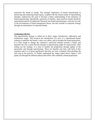 reposition the brand as trendy. The strategic importance of brand repositioning in
preserving and enhancing brand equity, coupled with the mixed results of repositioning
attempts, underscores the need to develop a better understanding of the dynamics of
brand repositioning. Specifically, questions of whether, when and how brands should be
repositioned need to be addressed. Research into brand repositioning is relevant not only
to the development of brand management theory, but also extends to corporate strategy
through an examination of corporate brands.
2 Literature Review
The repositioning strategy is rolled out in three stages: introductory, elaboration and
fortification stages. This involves the introduction of a new or a repositioned brand,
seeking to underline the brand’s value over others, and to broaden the brand proposition.
It is truly tough to change the customer’s perceived attitude towards a brand, and
therefore the risk is great that the attempt to repositioning might be unsuccessful. After
rolling out the strategy, it is time to modify the proposition through update of the
personality and through repositioning. There are benefits and risks with both of this
segments and it is of great significance that they are truly evaluated when deciding the
next step in the process. To further understand the stages stated above, figure.1 will
guide you through the different phases that follow after establish a brand proposition.
 