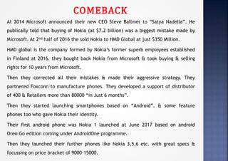 COMEBACK
At 2014 Microsoft announced their new CEO Steve Ballmer to “Satya Nadella”. He
publically told that buying of Nokia (at $7.2 billion) was a biggest mistake made by
Microsoft. At 2nd half of 2016 the sold Nokia to HMD Global at just $350 Million.
HMD global is the company formed by Nokia’s former superb employees established
in Finland at 2016. they bought back Nokia from Microsoft & took buying & selling
rights for 10 years from Microsoft.
Then they corrected all their mistakes & made their aggressive strategy. They
partnered Foxconn to manufacture phones. They developed a support of distributor
of 400 & Retailers more than 80000 “in Just 6 months”.
Then they started launching smartphones based on “Android”. & some feature
phones too who gave Nokia their identity.
Their first android phone was Nokia 1 launched at June 2017 based on android
Oreo Go edition coming under AndroidOne programme.
Then they launched their further phones like Nokia 3,5,6 etc. with great specs &
focussing on price bracket of 9000-15000.
 