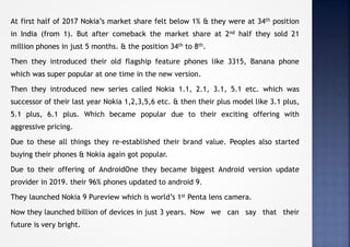 At first half of 2017 Nokia’s market share felt below 1% & they were at 34th position
in India (from 1). But after comeback the market share at 2nd half they sold 21
million phones in just 5 months. & the position 34th to 8th.
Then they introduced their old flagship feature phones like 3315, Banana phone
which was super popular at one time in the new version.
Then they introduced new series called Nokia 1.1, 2.1, 3.1, 5.1 etc. which was
successor of their last year Nokia 1,2,3,5,6 etc. & then their plus model like 3.1 plus,
5.1 plus, 6.1 plus. Which became popular due to their exciting offering with
aggressive pricing.
Due to these all things they re-established their brand value. Peoples also started
buying their phones & Nokia again got popular.
Due to their offering of AndroidOne they became biggest Android version update
provider in 2019. their 96% phones updated to android 9.
They launched Nokia 9 Pureview which is world’s 1st Penta lens camera.
Now they launched billion of devices in just 3 years. Now we can say that their
future is very bright.
 