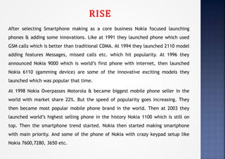 RISE
After selecting Smartphone making as a core business Nokia focused launching
phones & adding some innovations. Like at 1991 they launched phone which used
GSM calls which is better than traditional CDMA. At 1994 they launched 2110 model
adding features Messages, missed calls etc. which hit popularity. At 1996 they
announced Nokia 9000 which is world’s first phone with internet, then launched
Nokia 6110 (gamming device) are some of the innovative exciting models they
launched which was popular that time.
At 1998 Nokia Overpasses Motorola & became biggest mobile phone seller in the
world with market share 22%. But the speed of popularity goes increasing. They
then became most popular mobile phone brand in the world. Then at 2003 they
launched world’s highest selling phone in the history Nokia 1100 which is still on
top. Then the smartphone trend started. Nokia then started making smartphone
with main priority. And some of the phone of Nokia with crazy keypad setup like
Nokia 7600,7280, 3650 etc.
 
